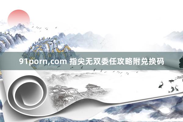 91porn,com 指尖无双委任攻略附兑换码