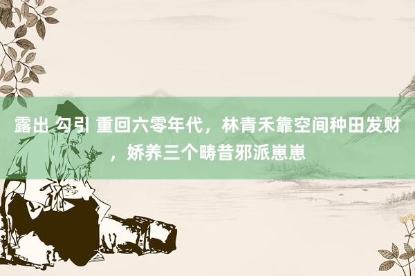 露出 勾引 重回六零年代，林青禾靠空间种田发财，娇养三个畴昔邪派崽崽