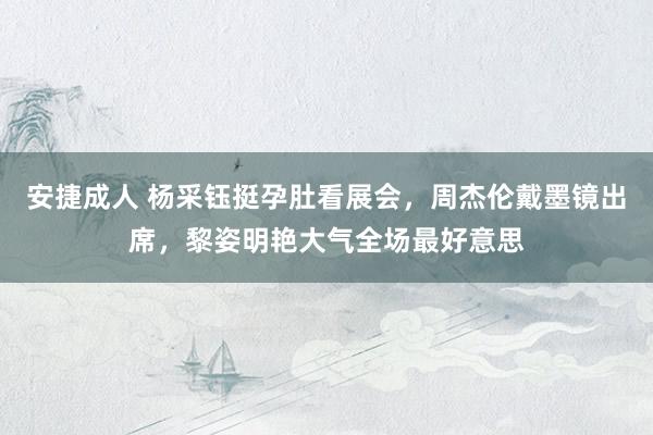 安捷成人 杨采钰挺孕肚看展会，周杰伦戴墨镜出席，黎姿明艳大气全场最好意思