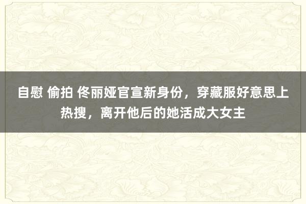 自慰 偷拍 佟丽娅官宣新身份，穿藏服好意思上热搜，离开他后的她活成大女主