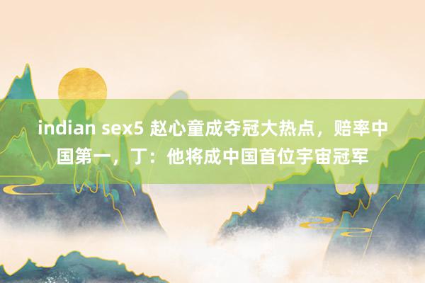 indian sex5 赵心童成夺冠大热点，赔率中国第一，丁：他将成中国首位宇宙冠军