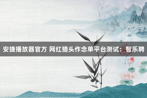安捷播放器官方 网红猎头作念单平台测试：智乐聘
