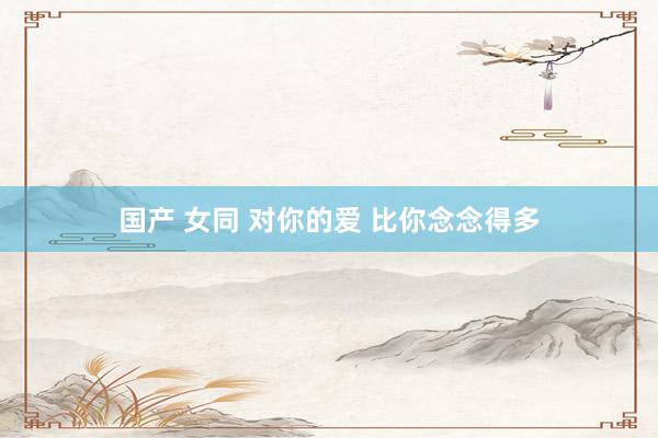 国产 女同 对你的爱 比你念念得多