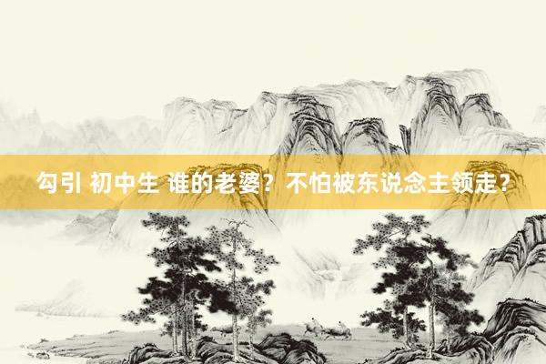 勾引 初中生 谁的老婆？不怕被东说念主领走？