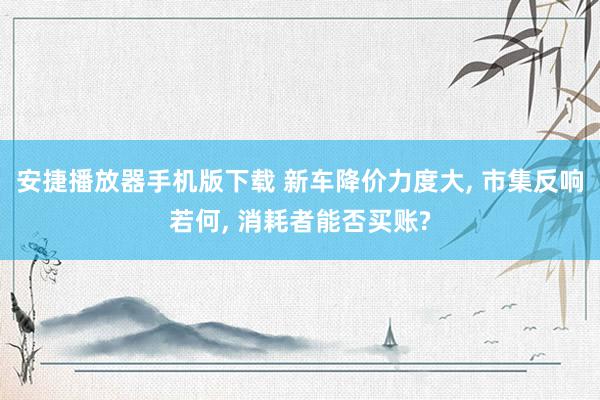 安捷播放器手机版下载 新车降价力度大, 市集反响若何, 消耗者能否买账?