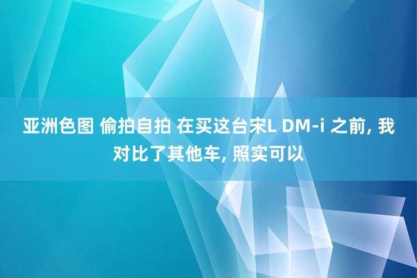 亚洲色图 偷拍自拍 在买这台宋L DM-i 之前, 我对比了其他车, 照实可以
