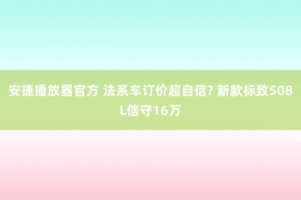 安捷播放器官方 法系车订价超自信? 新款标致508L信守16万