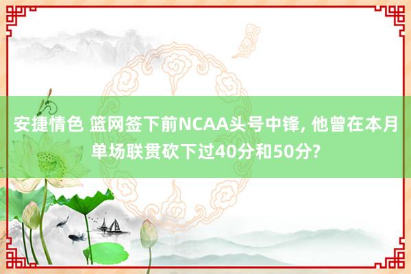 安捷情色 篮网签下前NCAA头号中锋, 他曾在本月单场联贯砍下过40分和50分?