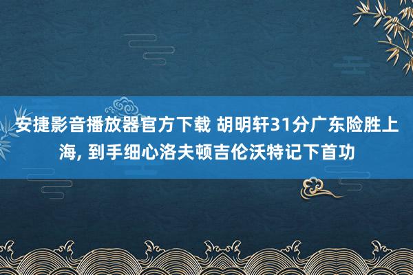安捷影音播放器官方下载 胡明轩31分广东险胜上海, 到手细心洛夫顿吉伦沃特记下首功