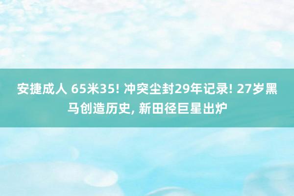 安捷成人 65米35! 冲突尘封29年记录! 27岁黑马创造历史, 新田径巨星出炉