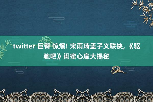twitter 巨臀 惊爆! 宋雨琦孟子义联袂, 《驱驰吧》闺蜜心扉大揭秘