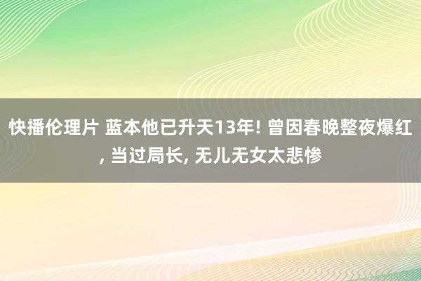 快播伦理片 蓝本他已升天13年! 曾因春晚整夜爆红, 当过局长, 无儿无女太悲惨