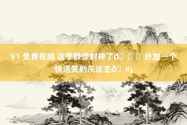 91 免费视频 这季群像封神了💓外加一个快活笑剧东谈主🤡