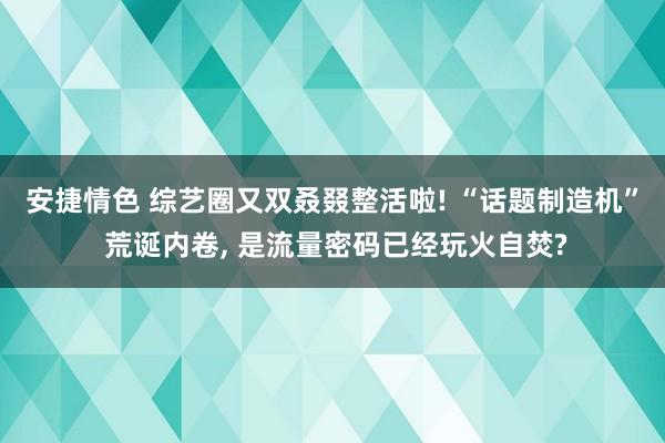 安捷情色 综艺圈又双叒叕整活啦! “话题制造机” 荒诞内卷, 是流量密码已经玩火自焚?