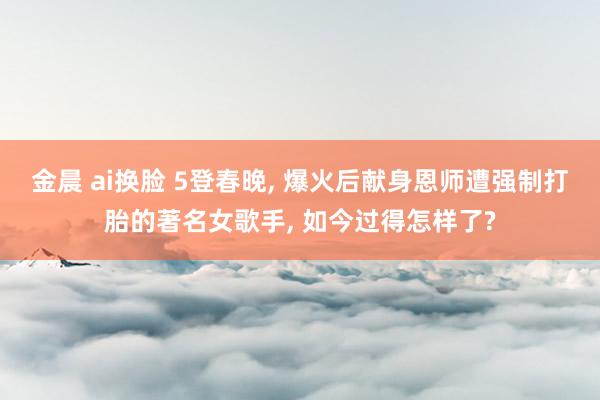 金晨 ai换脸 5登春晚, 爆火后献身恩师遭强制打胎的著名女歌手, 如今过得怎样了?