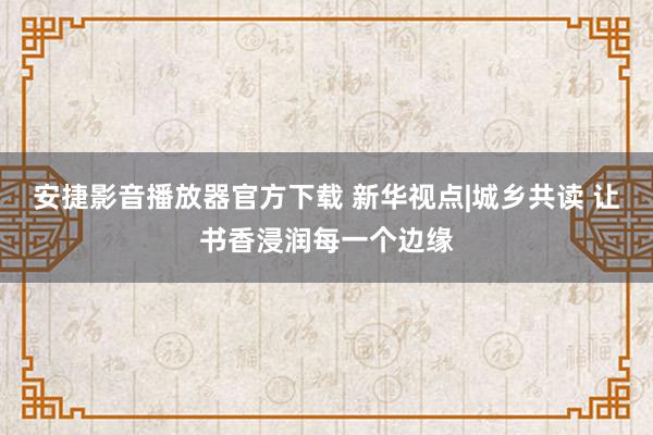 安捷影音播放器官方下载 新华视点|城乡共读 让书香浸润每一个边缘