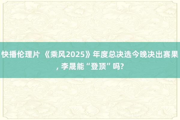 快播伦理片 《乘风2025》年度总决选今晚决出赛果, 李晟能“登顶”吗?