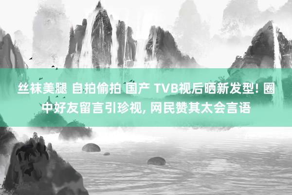 丝袜美腿 自拍偷拍 国产 TVB视后晒新发型! 圈中好友留言引珍视, 网民赞其太会言语