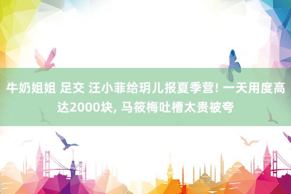 牛奶姐姐 足交 汪小菲给玥儿报夏季营! 一天用度高达2000块, 马筱梅吐槽太贵被夸