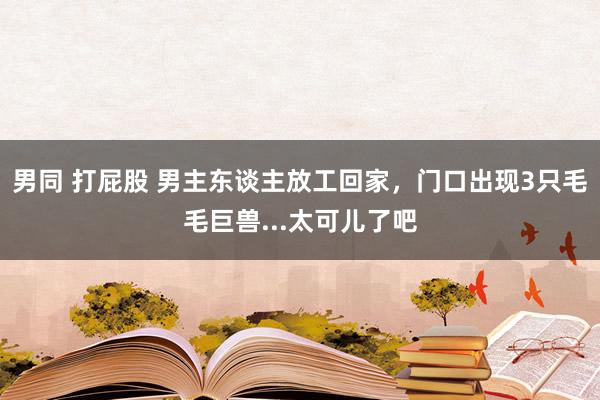 男同 打屁股 男主东谈主放工回家，门口出现3只毛毛巨兽...太可儿了吧
