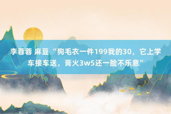 李蓉蓉 麻豆 “狗毛衣一件199我的30，它上学车接车送，膏火3w5还一脸不乐意”