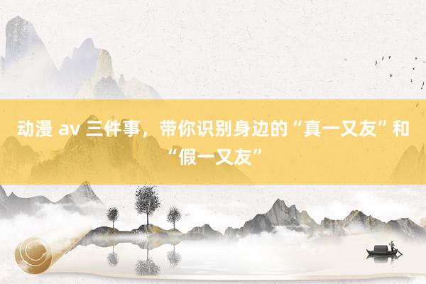 动漫 av 三件事，带你识别身边的“真一又友”和“假一又友”