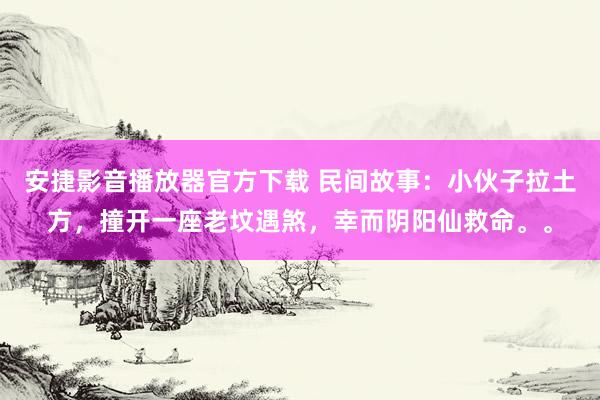安捷影音播放器官方下载 民间故事：小伙子拉土方，撞开一座老坟遇煞，幸而阴阳仙救命。。