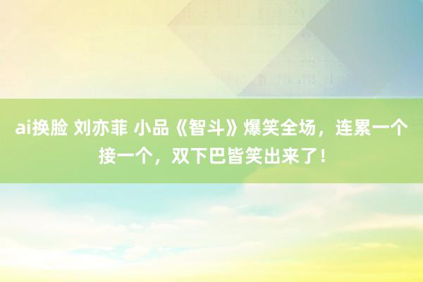 ai换脸 刘亦菲 小品《智斗》爆笑全场，连累一个接一个，双下巴皆笑出来了！