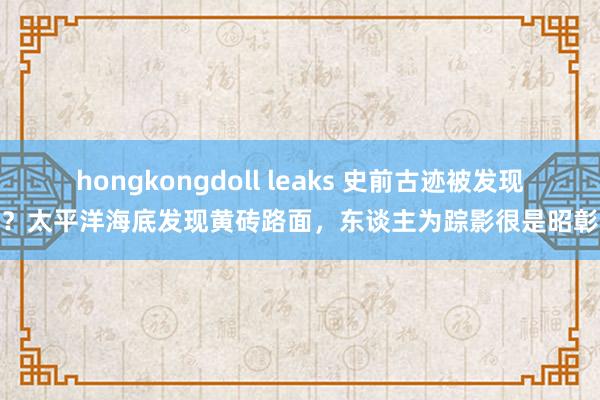 hongkongdoll leaks 史前古迹被发现？太平洋海底发现黄砖路面，东谈主为踪影很是昭彰