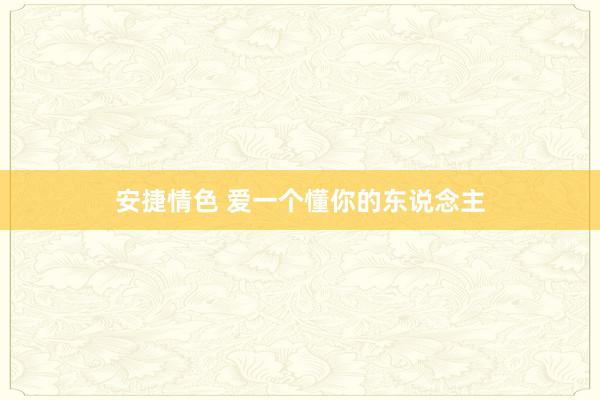 安捷情色 爱一个懂你的东说念主