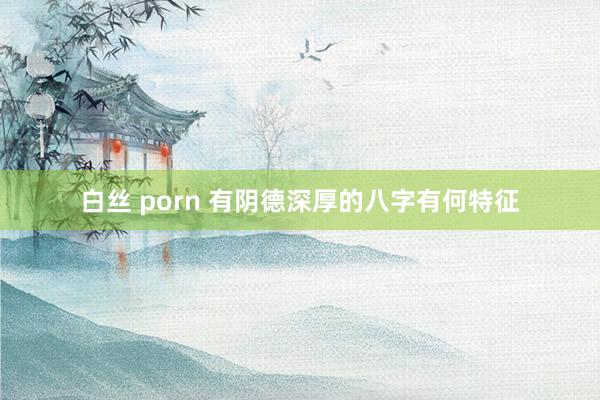 白丝 porn 有阴德深厚的八字有何特征